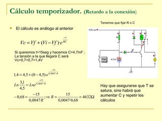 Cálculo temporizador.  (Retardo a la conexión )   El cálculo es análogo al anterior Si queremos t=15seg y hacemos C=4,7mF ; La tensión a la que llegará C será  Vc=0,7+0,7=1,4V Tenemos que fijar R o C Hay que asegurarse que T se satura, sino habrá que aumentar C y repetir los cálculos 