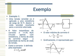 Exemplo
Exemplo 1:
Uma tensão senoidal ca é
aplicada a uma resistência
de carga de 10 . Mostre a
onda senoidal resultante
para a corrente alternada.
O valor máximo da corrente é
10
1
10
M
M
V
I A
R
= = =
O Valor instantâneo da
corrente é i=v/R. Num
circuito apenas com
resistência, a forma de onda
da corrente segue a
polaridade da forma de onda
da tensão.
Graficamente, é representado por:
Como a corrente é definida
pela expressão:
.Mi I senθ=
 