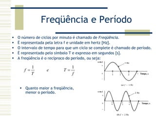 Freqüência e Período
O número de ciclos por minuto é chamado de Freqüência.
É representada pela letra f e unidade em hertz [Hz].
O intervalo de tempo para que um ciclo se complete é chamado de período.
É representado pelo símbolo T e expresso em segundos [s].
A freqüência é o recíproco do período, ou seja:
1 1
f e T
T f
= =
Quanto maior a freqüência,
menor o período.
 