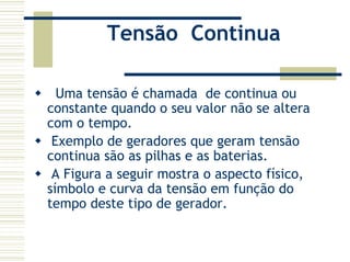 Tensão Continua
Uma tensão é chamada de continua ou
constante quando o seu valor não se altera
com o tempo.
Exemplo de geradores que geram tensão
continua são as pilhas e as baterias.
A Figura a seguir mostra o aspecto físico,
símbolo e curva da tensão em função do
tempo deste tipo de gerador.
 