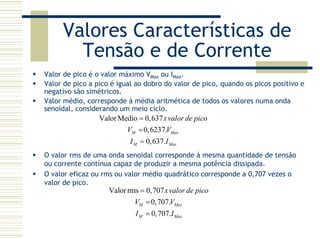 Valores Características de
Tensão e de Corrente
Valor de pico é o valor máximo VMax ou IMax.
Valor de pico a pico é igual ao dobro do valor de pico, quando os picos positivo e
negativo são simétricos.
Valor médio, corresponde à média aritmética de todos os valores numa onda
senoidal, considerando um meio ciclo.
ValorMedio 0,637
0,6237.
0,637.
M Max
M Max
xvalor de pico
V V
I I
=
=
=
O valor rms de uma onda senoidal corresponde à mesma quantidade de tensão
ou corrente contínua capaz de produzir a mesma potência dissipada.
O valor eficaz ou rms ou valor médio quadrático corresponde a 0,707 vezes o
valor de pico.
Valorrms 0,707
0,707.
0,707.
M Max
M Max
xvalor de pico
V V
I I
=
=
=
 