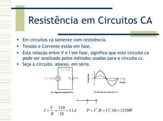Resistência em Circuitos CA
Em circuitos ca somente com resistência.
Tensão e Corrente estão em fase.
Esta relação entre V e I em fase, significa que este circuito ca
pode ser analisado pelos métodos usados para o circuito cc.
Seja o circuito, abaixo, em série.
2 2110
11 . 11 .10 1210
10
V
I A P I R W
R
= = = = = =
 