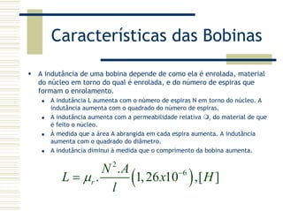 Características das Bobinas
A indutância de uma bobina depende de como ela é enrolada, material
do núcleo em torno do qual é enrolada, e do número de espiras que
formam o enrolamento.
A indutância L aumenta com o número de espiras N em torno do núcleo. A
indutância aumenta com o quadrado do número de espiras.
A indutância aumenta com a permeabilidade relativa r do material de que
é feito o núcleo.
À medida que a área A abrangida em cada espira aumenta. A indutância
aumenta com o quadrado do diâmetro.
A indutância diminui à medida que o comprimento da bobina aumenta.
( )
2
6.
. 1,26 10 ,[ ]r
N A
L x H
l
µ −
=
 