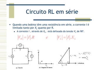 Circuito RL em série
Quando uma bobina têm uma resistência em série, a corrente I é
limitada tanto por XL quanto por R.
A corrente I , através de XL, está defasada da tensão VL de 90º.
. .R L LV I R e V I X= =
 