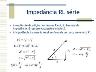 Impedância RL série
A resultante da adição dos fasores R e XL é chamada de
impedância. É representada pelo símbolo Z.
A impedância é a reação total ao fluxo da corrente em ohms [ ].
2 2 2
T R LV V V= +
( ) ( ) ( )
2 2 2
. . . LI Z I R I X= +
2 2
LZ R X= +
L LX X
tg arctg
R R
θ θ= → =
2 2 2
LZ R X= +
 