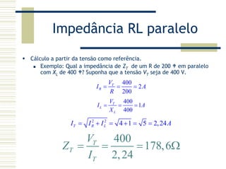 Impedância RL paralelo
Cálculo a partir da tensão como referência.
Exemplo: Qual a impedância de ZT de um R de 200 em paralelo
com XL de 400 ? Suponha que a tensão VT seja de 400 V.
400
2
200
T
R
V
I A
R
= = =
400
1
400
T
L
L
V
I A
X
= = =
2 2
4 1 5 2,24T R LI I I A= + = + = =
400
178,6
2,24
T
T
T
V
Z
I
= = = Ω
 