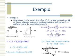 Exemplo
Exemplo 6
O circuito ca tem 2A através de um R de 173 Ω em série com um XL de 100
Ω. Calcule o fator de potência, a tensão aplicada V, a potência real P, a
potência reativa Q e a potência aparente S.
100
0,578 30
173
cos cos30 0,866
173
200
cos cos30º
oL
o
X
arctg arctg arctg
R
FP
R
Z
θ
θ
θ
= = = =
= = =
= = = Ω
. 2(200) 400V I Z V= = = . . 400.(2).( 30º) 400
. 400.(2) 600
Q V I sen sen VAr
S V I VA
θ= = =
= = =
2 2
2 .(173) 692
. .cos 400.(2).(cos30º) 692
P I R W
ou
P V I Wθ
= = =
= = =
 