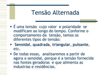 Tensão Alternada
É uma tensão cujo valor e polaridade se
modificam ao longo do tempo. Conforme o
comportamento da tensão, temos os
diferentes tipos de tensão:
Senoidal, quadrada, triangular, pulsante,
etc.
De todas essas, analisaremos a partir de
agora a senoidal, porque é a tensão fornecida
nas fontes geradoras e que alimenta as
industrias e residências.
 