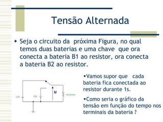 Tensão Alternada
Seja o circuito da próxima Figura, no qual
temos duas baterias e uma chave que ora
conecta a bateria B1 ao resistor, ora conecta
a bateria B2 ao resistor.
Vamos supor que cada
bateria fica conectada ao
resistor durante 1s.
Como seria o gráfico da
tensão em função do tempo nos
terminais da bateria ?
 