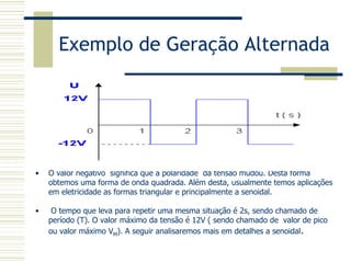 Exemplo de Geração Alternada
• O valor negativo significa que a polaridade da tensão mudou. Desta forma
obtemos uma forma de onda quadrada. Além desta, usualmente temos aplicações
em eletricidade as formas triangular e principalmente a senoidal.
• O tempo que leva para repetir uma mesma situação é 2s, sendo chamado de
período (T). O valor máximo da tensão é 12V ( sendo chamado de valor de pico
ou valor máximo VM). A seguir analisaremos mais em detalhes a senoidal.
 