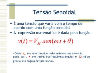 Tensão Senoidal
É uma tensão que varia com o tempo de
acordo com uma função senoidal
A expressão matemática é dada pela função:
( ) . ( . )Mv t V sen tω θ= +
Onde VM é o valor de pico (valor máximo que a tensão
pode ter) , em (rad/s) é a freqüência angular e (rd ou
graus) é o angulo de fase inicial.
 
