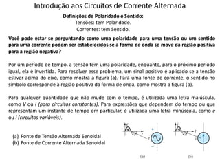 Introdução aos Circuitos de Corrente Alternada
Definições de Polaridade e Sentido:
Tensões: tem Polaridade.
Correntes: tem Sentido.
Você pode estar se perguntando como uma polaridade para uma tensão ou um sentido
para uma corrente podem ser estabelecidos se a forma de onda se move da região positiva
para a região negativa?
Por um período de tempo, a tensão tem uma polaridade, enquanto, para o próximo período
igual, ela é invertida. Para resolver esse problema, um sinal positivo é aplicado se a tensão
estiver acima do eixo, como mostra a figura (a). Para uma fonte de corrente, o sentido no
símbolo corresponde à região positiva da forma de onda, como mostra a figura (b).
Para qualquer quantidade que não mude com o tempo, é utilizada uma letra maiúscula,
como V ou I (para circuitos constantes). Para expressões que dependem do tempo ou que
representam um instante de tempo em particular, é utilizada uma letra minúscula, como e
ou i (circuitos variáveis).
(a) Fonte de Tensão Alternada Senoidal
(b) Fonte de Corrente Alternada Senoidal
 