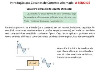 Introdução aos Circuitos de Corrente Alternada: A SENOIDE
Considere o impacto da seguinte afirmação:
Em outras palavras, se a tensão (ou a corrente) em um resistor, indutor ou capacitor for
senoidal, a corrente resultante (ou a tensão, respectivamente) em cada um também
terá características senoidais, conforme figura. Caso fosse aplicada qualquer outra
forma de onda alternada, como uma onda quadrada ou triangular, isso não aconteceria.
A senoide é a única forma de onda
que não se altera ao ser aplicada a
um circuito contendo resistores,
indutores e capacitores.
 