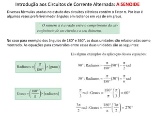 Introdução aos Circuitos de Corrente Alternada: A SENOIDE
Diversas fórmulas usadas no estudo dos circuitos elétricos contém o Fator π. Por isso é
algumas vezes preferível medir ângulos em radianos em vez de em graus.
No caso para exemplo dos ângulos de 180° e 360°, as duas unidades são relacionadas como
mostrado. As equações para conversões entre essas duas unidades são as seguintes:
 