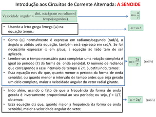 Introdução aos Circuitos de Corrente Alternada: A SENOIDE
• Usando a letra grega ômega (ω) na
equação temos:
• Como (w) normalmente é expresso em radianos/segundo (rad/s), o
ângulo α obtido pela equação, também será expresso em rad/s. Se for
necessário expressar w em graus, a equação ao lado tem de ser
aplicada.
• Lembre-se: o tempo necessário para completar uma rotação completa é
igual ao período (T) da forma de onda senoidal. O número de radianos
que corresponde a esse intervalo de tempo é 2p. Substituindo, temos:
• Essa equação nos diz que, quanto menor o período da forma de onda
senoidal, ou quanto menor o intervalo de tempo antes que seja gerado
um ciclo completo, maior a velocidade angular do vetor radial girante.
• Indo além, usando o fato de que a frequência da forma de onda
gerada é inversamente proporcional ao seu período; ou seja, f = 1/T,
obtemos:
• Essa equação diz que, quanto maior a frequência da forma de onda
senoidal, maior a velocidade angular do vetor.
 