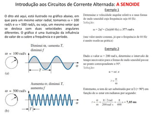 Introdução aos Circuitos de Corrente Alternada: A SENOIDE
O dito até aqui, está ilustrado no gráfico abaixo, em
que para um mesmo vetor radial, tomamos w = 100
rad/s e w = 500 rad/s, ou seja, um mesmo vetor que
se desloca com duas velocidades angulares
diferentes. O gráfico é uma ilustração da influência
do valor de w sobre a frequência e o período.
Exemplo 1
Exemplo 2
 