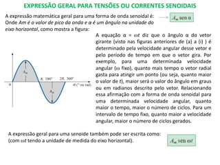 EXPRESSÃO GERAL PARA TENSÕES OU CORRENTES SENOIDAIS
A expressão matemática geral para uma forma de onda senoidal é:
Onde Am é o valor de pico da onda e α é um ângulo na unidade do
eixo horizontal, como mostra a figura:
A equação α = wt diz que o ângulo α do vetor
girante (visto nas figuras anteriores de (a) a (i) ) é
determinado pela velocidade angular desse vetor e
pelo período de tempo em que o vetor gira. Por
exemplo, para uma determinada velocidade
angular (w fixo), quanto mais tempo o vetor radial
gasta para atingir um ponto (ou seja, quanto maior
o valor de t), maior será o valor do ângulo em graus
ou em radianos descrito pelo vetor. Relacionando
essa afirmação com a forma de onda senoidal para
uma determinada velocidade angular, quanto
maior o tempo, maior o número de ciclos. Para um
intervalo de tempo fixo, quanto maior a velocidade
angular, maior o número de ciclos gerados.
A expressão geral para uma senoide também pode ser escrita como:
(com wt tendo a unidade de medida do eixo horizontal).
 