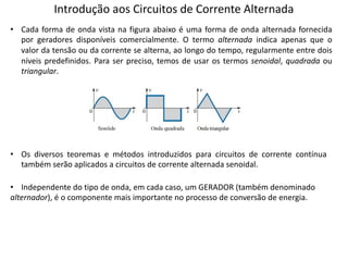 Introdução aos Circuitos de Corrente Alternada
• Cada forma de onda vista na figura abaixo é uma forma de onda alternada fornecida
por geradores disponíveis comercialmente. O termo alternada indica apenas que o
valor da tensão ou da corrente se alterna, ao longo do tempo, regularmente entre dois
níveis predefinidos. Para ser preciso, temos de usar os termos senoidal, quadrada ou
triangular.
• Os diversos teoremas e métodos introduzidos para circuitos de corrente contínua
também serão aplicados a circuitos de corrente alternada senoidal.
• Independente do tipo de onda, em cada caso, um GERADOR (também denominado
alternador), é o componente mais importante no processo de conversão de energia.
 