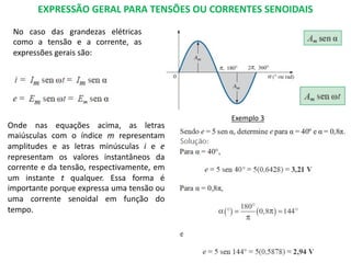 EXPRESSÃO GERAL PARA TENSÕES OU CORRENTES SENOIDAIS
No caso das grandezas elétricas
como a tensão e a corrente, as
expressões gerais são:
Onde nas equações acima, as letras
maiúsculas com o índice m representam
amplitudes e as letras minúsculas i e e
representam os valores instantâneos da
corrente e da tensão, respectivamente, em
um instante t qualquer. Essa forma é
importante porque expressa uma tensão ou
uma corrente senoidal em função do
tempo.
Exemplo 3
 