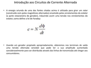 Introdução aos Circuitos de Corrente Alternada
• A energia oriunda de uma das fontes citadas acima é utilizada para girar um rotor
(construído com polos magnéticos alternados) envolvido pelos enrolamentos do estator
(a parte estacionária do gerador), induzindo assim uma tensão nos enrolamentos do
estator, como define a lei de Faraday:
• Usando um gerador projetado apropriadamente, obteremos nos terminais de saída
uma tensão alternada senoidal que pode ter a sua amplitude aumentada
consideravelmente para ser distribuída através das linhas de transmissão até chegar aos
consumidores.
 