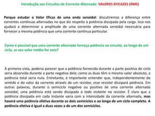 Introdução aos Circuitos de Corrente Alternada: VALORES EFICAZES (RMS)
Porque estudar o Valor Eficaz de uma onda senoidal: discutiremos a diferença entre
correntes contínuas alternadas no que diz respeito à potência dissipada pela carga. Isso nos
ajudará a determinar a amplitude de uma corrente alternada senoidal necessária para
fornecer a mesma potência que uma corrente contínua particular.
Como é possível que uma corrente alternada forneça potência ao circuito, ao longo de um
ciclo, se seu valor médio for zero?
À primeira vista, poderia parecer que a potência fornecida durante a parte positiva do ciclo
seria absorvida durante a parte negativa dele; como as duas têm o mesmo valor absoluto, a
potência total seria nula. Entretanto, é importante entender que, independentemente do
sentido e do valor da corrente através de um resistor, esse resistor dissipará potência. Em
outras palavras, durante o semiciclo negativo ou positivo de uma corrente alternada
senoidal, uma potência está sendo dissipada a todo instante no resistor. É claro que a
potência dissipada em cada instante varia com a intensidade da corrente alternada, mas
haverá uma potência efetiva durante os dois semiciclos e ao longo de um ciclo completo. A
potência efetiva é igual a duas vezes a de um dos semiciclos.
 