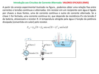 Introdução aos Circuitos de Corrente Alternada: VALORES EFICAZES (RMS)
A partir do arranjo experimental ilustrado na figura , podemos obter uma relação fixa entre
correntes e tensões contínuas e alternadas. Um resistor em um recipiente com água é ligado
por chaves a duas fontes, uma de corrente contínua e outra de corrente alternada. Se a
chave 1 for fechada, uma corrente contínua Icc, que depende da resistência R e da tensão E
da bateria, atravessará o resistor R. A temperatura atingida pela água é função da potência
dissipada (convertida em calor) pelo resistor.
 