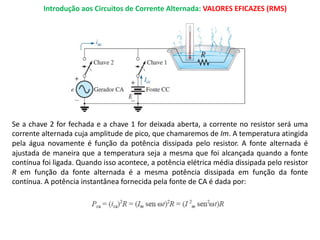 Introdução aos Circuitos de Corrente Alternada: VALORES EFICAZES (RMS)
Se a chave 2 for fechada e a chave 1 for deixada aberta, a corrente no resistor será uma
corrente alternada cuja amplitude de pico, que chamaremos de Im. A temperatura atingida
pela água novamente é função da potência dissipada pelo resistor. A fonte alternada é
ajustada de maneira que a temperatura seja a mesma que foi alcançada quando a fonte
contínua foi ligada. Quando isso acontece, a potência elétrica média dissipada pelo resistor
R em função da fonte alternada é a mesma potência dissipada em função da fonte
contínua. A potência instantânea fornecida pela fonte de CA é dada por:
 