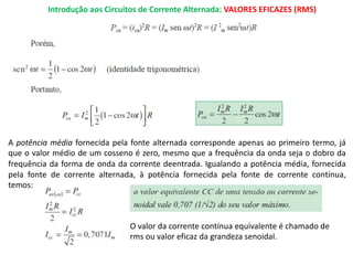 Introdução aos Circuitos de Corrente Alternada: VALORES EFICAZES (RMS)
A potência média fornecida pela fonte alternada corresponde apenas ao primeiro termo, já
que o valor médio de um cosseno é zero, mesmo que a frequência da onda seja o dobro da
frequência da forma de onda da corrente deentrada. Igualando a potência média, fornecida
pela fonte de corrente alternada, à potência fornecida pela fonte de corrente contínua,
temos:
O valor da corrente contínua equivalente é chamado de
rms ou valor eficaz da grandeza senoidal.
 