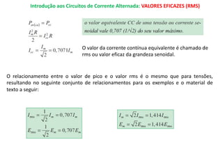 Introdução aos Circuitos de Corrente Alternada: VALORES EFICAZES (RMS)
O valor da corrente contínua equivalente é chamado de
rms ou valor eficaz da grandeza senoidal.
O relacionamento entre o valor de pico e o valor rms é o mesmo que para tensões,
resultando no seguinte conjunto de relacionamentos para os exemplos e o material de
texto a seguir:
 