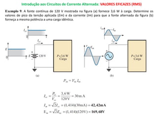 Introdução aos Circuitos de Corrente Alternada: VALORES EFICAZES (RMS)
Exemplo 9: A fonte contínua de 120 V mostrada na figura (a) fornece 3,6 W à carga. Determine os
valores de pico da tensão aplicada (Em) e da corrente (Im) para que a fonte alternada da figura (b)
forneça a mesma potência a uma carga idêntica.
 