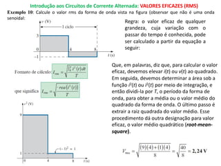 Introdução aos Circuitos de Corrente Alternada: VALORES EFICAZES (RMS)
Exemplo 10: Calcule o valor rms da forma de onda vista na figura (observar que não é uma onda
senoidal:
Regra: o valor eficaz de qualquer
grandeza, cuja variação com o
passar do tempo é conhecida, pode
ser calculado a partir da equação a
seguir:
Que, em palavras, diz que, para calcular o valor
eficaz, devemos elevar i(t) ou v(t) ao quadrado.
Em seguida, devemos determinar a área sob a
função i2(t) ou i2(t) por meio de integração, e
então dividi-la por T, o período da forma de
onda, para obter a média ou o valor médio do
quadrado da forma de onda. O último passo é
extrair a raiz quadrada do valor médio. Esse
procedimento dá outra designação para valor
eficaz, o valor médio quadrático (root-mean-
square).
 