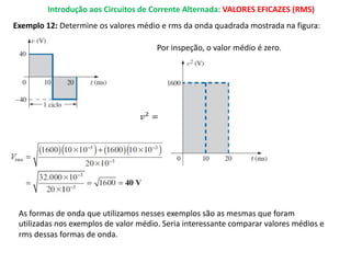 Introdução aos Circuitos de Corrente Alternada: VALORES EFICAZES (RMS)
Exemplo 12: Determine os valores médio e rms da onda quadrada mostrada na figura:
Por inspeção, o valor médio é zero.
𝑣%
=
As formas de onda que utilizamos nesses exemplos são as mesmas que foram
utilizadas nos exemplos de valor médio. Seria interessante comparar valores médios e
rms dessas formas de onda.
 