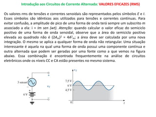 Introdução aos Circuitos de Corrente Alternada: VALORES EFICAZES (RMS)
Os valores rms de tensões e correntes senoidais são representados pelos símbolos E e I.
Esses símbolos são idênticos aos utilizados para tensões e correntes contínuas. Para
evitar confusão, a amplitude de pico de uma forma de onda terá sempre um subscrito m
associado a ela: i = Im sen (wt). Atenção: quando calcular o valor eficaz do semiciclo
positivo de uma forma de onda senoidal, observe que a área do semiciclo positivo
elevada ao quadrado não é (2Am)2 = 4A2
m; a área deve ser calculada por uma nova
integração. O mesmo se aplica a qualquer forma de onda não retangular. Uma situação
interessante é aquela na qual uma forma de onda possui uma componente contínua e
outra alternada que podem ser geradas por uma fonte como a que vemos na figura
abaixo. Essa combinação é encontrada frequentemente na análise de circuitos
eletrônicos onde os níveis CC e CA estão presentes no mesmo sistema.
 