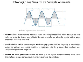 Introdução aos Circuitos de Corrente Alternada
• Valor de Pico: Valor máximo instantâneo de uma função medido a partir do nível de zero
volt. Na onda da figura, a amplitude de pico e o valor de pico são iguais, pois o valor
médio da função é zero volt.
• Valor de Pico a Pico: Denotadopor Ep-p ou Vp-p (como mostra a figura), é a diferença
entre os valores dos picos positivo e negativo, isto é, a soma dos módulos das
amplitudes positiva e negativa.
• Forma de onda periódica: Forma de onda que se repete continuamente após certo
intervalo de tempo constante. A forma do exemplo é periódica.
 