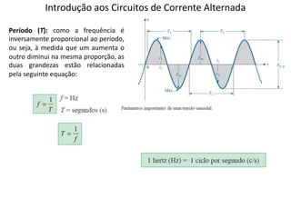 Introdução aos Circuitos de Corrente Alternada
Período (T): como a frequência é
inversamente proporcional ao período,
ou seja, à medida que um aumenta o
outro diminui na mesma proporção, as
duas grandezas estão relacionadas
pela seguinte equação:
 