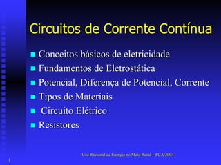Circuitos de Corrente Contínua 
„„ Conceitos básicos de eletricidade 
„„ Fundamentos de Eletrostática 
„„ Potencial, Diferença de Potencial, Corrente 
„„ Tipos de Materiais 
„„ Circuito Elétrico 
„„ Resistores 
Uso Racional de Energia no Meio Rural –– FCA/2004 
1 
 