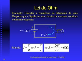 Lei de Ohm 
Exemplo: Calcular a resistência de filamento de uma lâmpada que é ligada em um circuito de corrente contínua conforme esquema: V= 120V+ –I= 2AΩ==⇒602120AVRIVRRVI=⇒= 
Solução: 
Uso Racional de Energia no Meio Rural –– FCA/2004 
26 
 