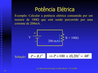 Potência Elétrica 
Exemplo: Calcular a potência elétrica consumida por um resistor de 100Ω que está sendo percorrido por uma corrente de 200mA. V+ – R = 100Ω200 mA 4 )20,0( 100 2WxP==⇒ . 2IRP= 
Solução: 
Uso Racional de Energia no Meio Rural –– FCA/2004 
29 
 