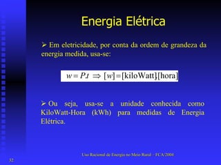 Energia Elétrica 
¾Em eletricidade, por conta da ordem de grandeza da energia medida, usa-se: .[hora][kiloWatt] ][ . =⇒=wtPw 
¾Ou seja, usa-se a unidade conhecida como KiloWatt-Hora (kWh) para medidas de Energia Elétrica. 
Uso Racional de Energia no Meio Rural –– FCA/2004 
32 
 