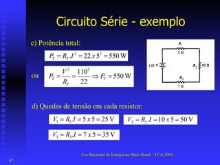 Circuito Série -exemplo 
c) Potência total: W550 5 22. 22===xIRPTT W 55022110 22=⇒==TTTPRVP 
ou 
d) Quedas de tensão em cada resistor: V 255 5. 11===xIRV V 505 10. 22===xIRV V 355 7. 33===xIRV 
Uso Racional de Energia no Meio Rural –– FCA/2004 
45 
 