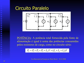 Circuito Paralelo 
POTÊNCIA: A potência total fornecida pela fonte de alimentação é igual à soma das potências consumidas pelos resistores de carga, como no circuito série: ).( . 321321VIIIVIPPPPTT++==++= 
Uso Racional de Energia no Meio Rural –– FCA/2004 
55 
 
