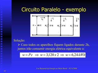 Circuito Paralelo -exemplo 
Solução: 
¾Caso todos os aparelhos fiquem ligados durante 2h, juntos irão consumir energia elétrica equivalente a: kWhwxwtPw 24,6 2 120,3 . =⇒=⇒= 
Uso Racional de Energia no Meio Rural –– FCA/2004 
61 
 