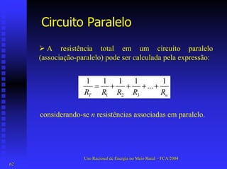 Circuito Paralelo 
¾A resistência total em um circuito paralelo (associação-paralelo) pode ser calculada pela expressão: nTRRRRR1 ... 1111 321++++= 
considerando-se n resistências associadas em paralelo. 
Uso Racional de Energia no Meio Rural –– FCA/2004 
62 
 