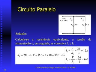 Circuito Paralelo 
Solução: 
Calcula-se a resistência equivalente, a tensão de alimentação e, em seguida, as correntes I1e I2:      === === ⇒===⇒Ω= ARVIARVIVxIRVRT663612336 36 18 2. 2 2211 
Uso Racional de Energia no Meio Rural –– FCA/2004 
68 
 