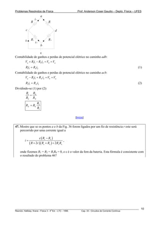 Problemas Resolvidos de Física Prof. Anderson Coser Gaudio – Depto. Física – UFES
i1
i0
i2
a
c d
b
R R
RxRs
ε
Contabilidade de ganhos e perdas de potencial elétrico no caminho adb:
1 1 2a S bV R i R i V V+ − = = a
1 1 2SR i R i= (1)
Contabilidade de ganhos e perdas de potencial elétrico no caminho acb:
2 1 2a X bV R i R i V V− + = = a
2 1 2XR i R i= (2)
Dividindo-se (1) por (2):
1
2
S
X
RR
R R
=
2
1
X S
R
R R
R
=
[Início]
47. Mostre que se os pontos a e b da Fig. 36 forem ligados por um fio de resistência r este será
percorrido por uma corrente igual a
( )
( )( )2 2
s x
s x s
R R
i
R r R R R R
ε −
=
+ + + x
,
onde fizemos R1 = R2 = R,R0 = 0, e ε é o valor da fem da bateria. Esta fórmula é consistente com
o resultado do problema 46?
________________________________________________________________________________________________________
Resnick, Halliday, Krane - Física 3 - 4
a
Ed. - LTC - 1996. Cap. 33 - Circuitos de Corrente Contínua
10
 