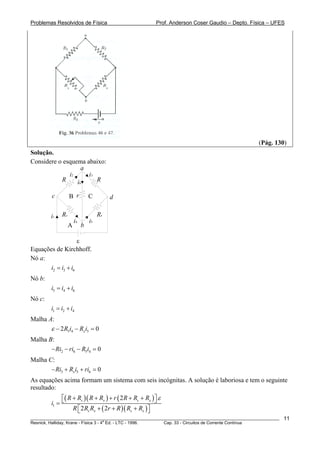 Problemas Resolvidos de Física Prof. Anderson Coser Gaudio – Depto. Física – UFES
(Pág. 130)
Solução.
Considere o esquema abaixo:
i2
i1
i3
i5i4
i6
B C
A
a
c d
b
R R
RxRs
r
ε
Equações de Kirchhoff.
Nó a:
2 3i i i= + 6
6
4
Nó b:
5 4i i i= +
Nó c:
1 2i i i= +
Malha A:
5 4 52 0xR i R iε − − =
Malha B:
2 6 5 4 0Ri ri R i− − − =
Malha C:
3 5 6 0xRi R i ri− + + =
As equações acima formam um sistema com seis incógnitas. A solução é laboriosa e tem o seguinte
resultado:
( )( ) ( )
( )( )1
2
2 2
s x s x
s x s x
R R R R r R R R
i
R R R r R R R
ε+ + + + +⎡ ⎤⎣ ⎦=
+ + +⎡ ⎤⎣ ⎦
________________________________________________________________________________________________________
Resnick, Halliday, Krane - Física 3 - 4
a
Ed. - LTC - 1996. Cap. 33 - Circuitos de Corrente Contínua
11
 