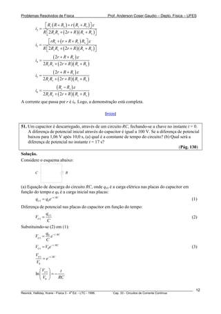 Problemas Resolvidos de Física Prof. Anderson Coser Gaudio – Depto. Física – UFES
( ) ( )
( )( )2
2 2
s x s x
s x s x
R R R r R R
i
R R R r R R R
ε+ + +⎡ ⎤⎣ ⎦=
+ + +⎡ ⎤⎣ ⎦
( )
( )( )3
2 2
s s x
s x s x
rR r R R R
i
R R R r R R R
ε+ + +⎡ ⎤⎣ ⎦=
+ + +⎡ ⎤⎣ ⎦
( )
( )( )4
2
2 2
x
s x s
r R R
i
R R r R R R
ε+ +
=
+ + + x
( )
( )( )5
2
2 2
s
s x s
r R R
i
R R r R R R
ε+ +
=
+ + + x
( )
( )( )6
2 2
s x
s x s
R R
i
R R r R R R
ε−
=
+ + + x
A corrente que passa por r é i6. Logo, a demonstração está completa.
[Início]
51. Um capacitor é descarregado, através de um circuito RC, fechando-se a chave no instante t = 0.
A diferença de potencial inicial através do capacitor é igual a 100 V. Se a diferença de potencial
baixou para 1,06 V após 10,0 s, (a) qual é a constante de tempo do circuito? (b) Qual será a
diferença de potencial no instante t = 17 s?
(Pág. 130)
Solução.
Considere o esquema abaixo:
C R
(a) Equação de descarga do circuito RC, onde q(t) é a carga elétrica nas placas do capacitor em
função do tempo e q0 é a carga inicial nas placas:
(1)/
( ) 0
t RC
tq q e−
=
Diferença de potencial nas placas do capacitor em função do tempo:
( )
( )
t
t
q
V
C
= (2)
Substituindo-se (2) em (1):
/0
( )
t RC
t
q
V e
C
−
=
(3)/
( ) 0
t RC
tV V e−
=
( ) /
0
t t RC
V
e
V
−
=
( )
0
ln tV t
V R
⎛ ⎞
= −⎜ ⎟
⎝ ⎠ C
________________________________________________________________________________________________________
Resnick, Halliday, Krane - Física 3 - 4
a
Ed. - LTC - 1996. Cap. 33 - Circuitos de Corrente Contínua
12
 