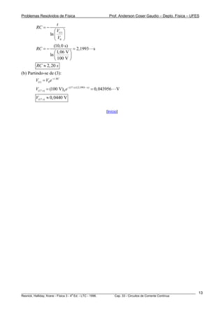 Problemas Resolvidos de Física Prof. Anderson Coser Gaudio – Depto. Física – UFES
( )
0
ln t
t
RC
V
V
= −
⎛ ⎞
⎜ ⎟
⎝ ⎠
(10,0 s)
2,1993 s
1,06 V
ln
100 V
RC = − =
⎛ ⎞
⎜ ⎟
⎝ ⎠
2,20RC s≈
(b) Partindo-se de (3):
/
( ) 0
t RC
tV V e−
=
(17 s)/(2,1993 s)
(17 s) 0(100 V) 0,043956 VV e−
= =
(17 s) 0,0440 VV ≈
[Início]
________________________________________________________________________________________________________
Resnick, Halliday, Krane - Física 3 - 4
a
Ed. - LTC - 1996. Cap. 33 - Circuitos de Corrente Contínua
13
 