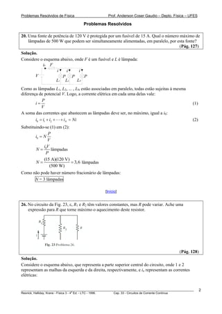 Problemas Resolvidos de Física Prof. Anderson Coser Gaudio – Depto. Física – UFES
Problemas Resolvidos
20. Uma fonte de potência de 120 V é protegida por um fusível de 15 A. Qual o número máximo de
lâmpadas de 500 W que podem ser simultaneamente alimentadas, em paralelo, por esta fonte?
(Pág. 127)
Solução.
Considere o esquema abaixo, onde F é um fusível e L é lâmpada:
V
Fi0
P P P
LNL2L1
i i i
Como as lâmpadas L1, L2, ... , LN estão associadas em paralelo, todas estão sujeitas à mesma
diferença de potencial V. Logo, a corrente elétrica em cada uma delas vale:
P
i
V
= (1)
A soma das correntes que abastecem as lâmpadas deve ser, no máximo, igual a i0:
(2)0 1 2 Ni i i i N= + + + = i
Substituindo-se (1) em (2):
0
P
i N
V
=
0i V
N
P
= lâmpadas
(15 A)(120 V)
3,6
(500 W)
N = = lâmpadas
Como não pode haver número fracionário de lâmpadas:
N = 3 lâmpadas
[Início]
26. No circuito da Fig. 23, ε, R1 e R2 têm valores constantes, mas R pode variar. Ache uma
expressão para R que torne máximo o aquecimento deste resistor.
(Pág. 128)
Solução.
Considere o esquema abaixo, que representa a parte superior central do circuito, onde 1 e 2
representam as malhas da esquerda e da direita, respectivamente, e in representam as correntes
elétricas:
________________________________________________________________________________________________________
Resnick, Halliday, Krane - Física 3 - 4
a
Ed. - LTC - 1996. Cap. 33 - Circuitos de Corrente Contínua
2
 