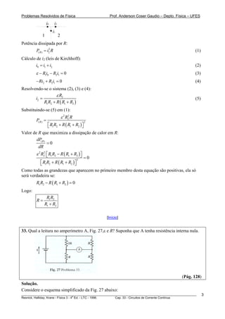 Problemas Resolvidos de Física Prof. Anderson Coser Gaudio – Depto. Física – UFES
i0 i2
i1
1 2
Potência dissipada por R:
(1)2
( ) 2RP i= R
Cálculo de i2 (leis de Kirchhoff):
(2)0 1 2i i i= +
1 0 2 1 0R i R iε − − = (3)
(4)2 2 1 0Ri R i− + =
Resolvendo-se o sistema (2), (3) e (4):
( )
2
2
1 2 1 2
R
i
R R R R R
ε
=
+ +
(5)
Substituindo-se (5) em (1):
( )
2 2
2
( ) 2
1 2 1 2
R
R R
P
R R R R R
ε
=
+ +⎡ ⎤⎣ ⎦
Valor de R que maximiza a dissipação de calor em R:
( )
0RdP
dR
=
( )
( )
2 2
2 1 2 1 2
3
1 2 1 2
0
R R R R R R
R R R R R
ε − +⎡ ⎤⎣ ⎦ =
+ +⎡ ⎤⎣ ⎦
Como todas as grandezas que aparecem no primeiro membro desta equação são positivas, ela só
será verdadeira se:
( )1 2 1 2 0R R R R R− + =
Logo:
1 2
1 2
R R
R
R R
=
+
[Início]
33. Qual a leitura no amperímetro A, Fig. 27,ε e R? Suponha que A tenha resistência interna nula.
(Pág. 128)
Solução.
________________________________________________________________________________________________________
Resnick, Halliday, Krane - Física 3 - 4
a
Ed. - LTC - 1996. Cap. 33 - Circuitos de Corrente Contínua
3
Considere o esquema simplificado da Fig. 27 abaixo:
 